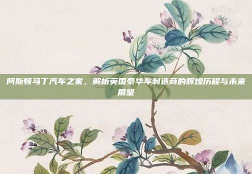 阿斯顿马丁汽车之家，解析英国豪华车制造商的辉煌历程与未来展望