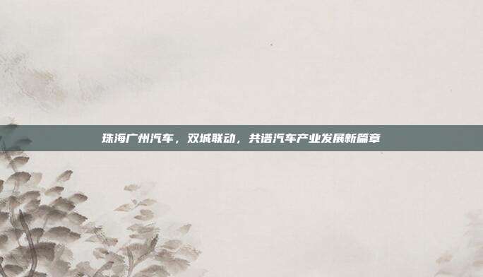 珠海广州汽车，双城联动，共谱汽车产业发展新篇章