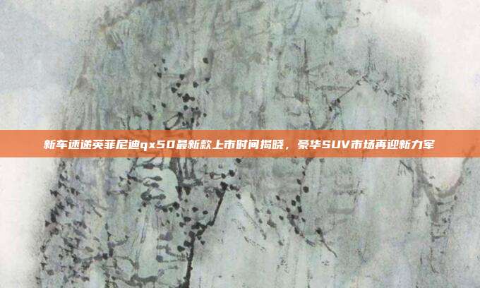 新车速递英菲尼迪qx50最新款上市时间揭晓，豪华SUV市场再迎新力军