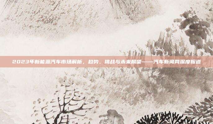 2023年新能源汽车市场解析，趋势、挑战与未来展望——汽车新闻网深度报道
