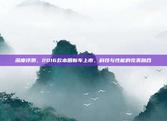 深度评测，2016款本田新车上市，科技与性能的完美融合