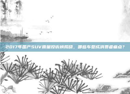 2017年国产SUV质量投诉榜揭晓，哪些车型成消费者痛点？