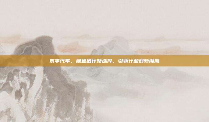 东丰汽车，绿色出行新选择，引领行业创新潮流