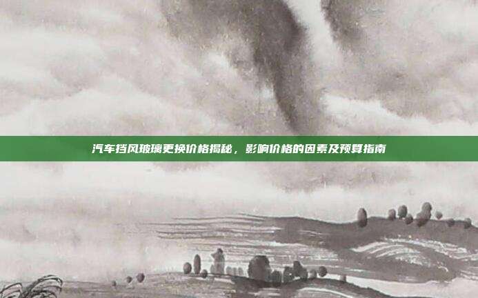 汽车挡风玻璃更换价格揭秘，影响价格的因素及预算指南