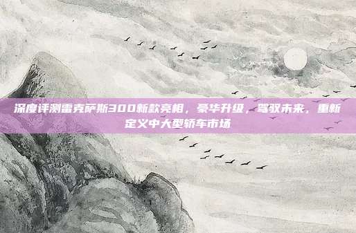 深度评测雷克萨斯300新款亮相，豪华升级，驾驭未来，重新定义中大型轿车市场