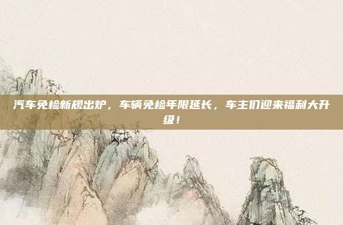 汽车免检新规出炉，车辆免检年限延长，车主们迎来福利大升级！