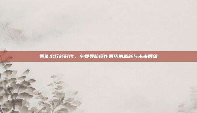 智能出行新时代，车载导航操作系统的革新与未来展望