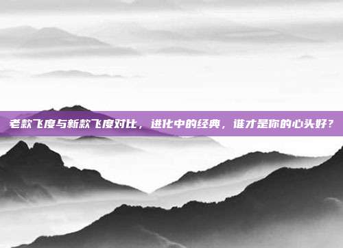 老款飞度与新款飞度对比，进化中的经典，谁才是你的心头好？