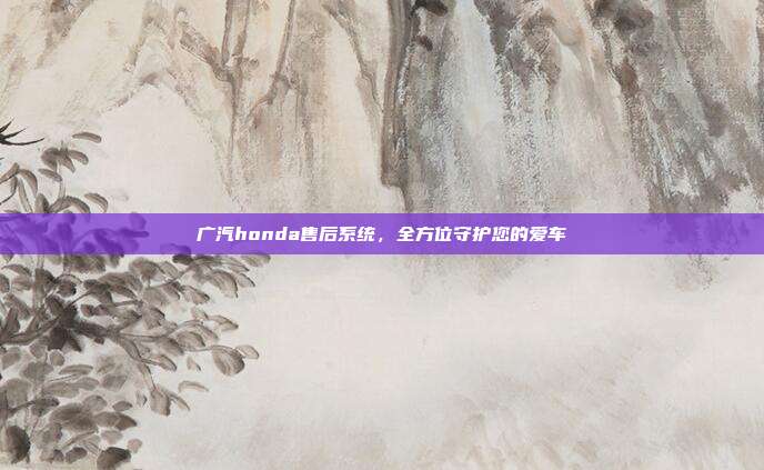 广汽honda售后系统，全方位守护您的爱车