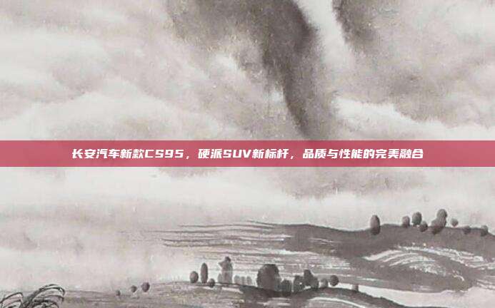 长安汽车新款CS95，硬派SUV新标杆，品质与性能的完美融合