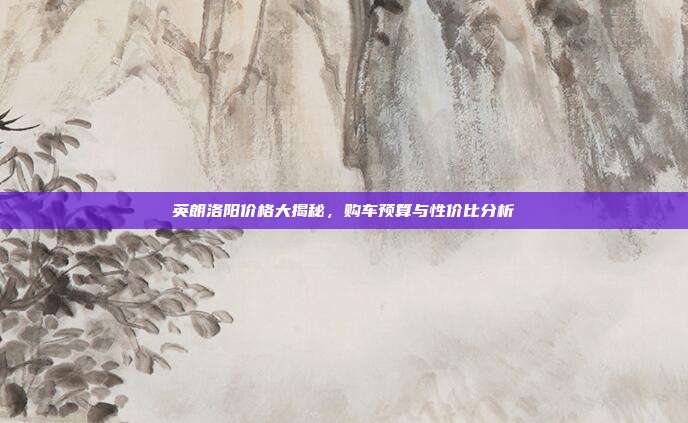 英朗洛阳价格大揭秘，购车预算与性价比分析