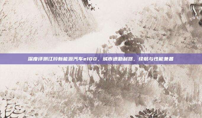 深度评测江铃新能源汽车e100，城市通勤利器，续航与性能兼备