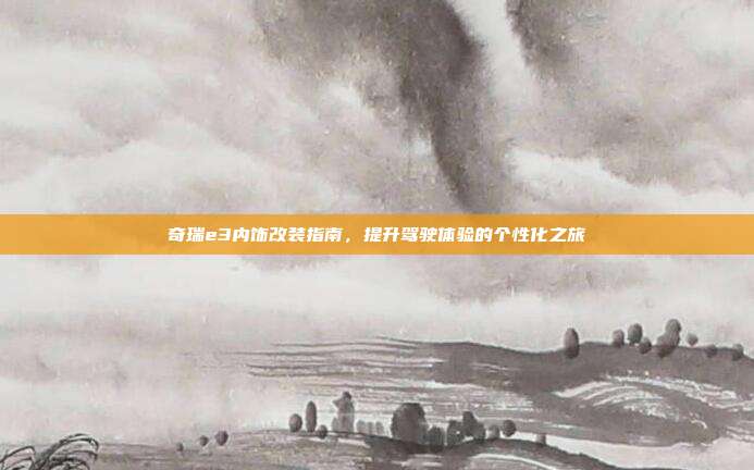 奇瑞e3内饰改装指南，提升驾驶体验的个性化之旅
