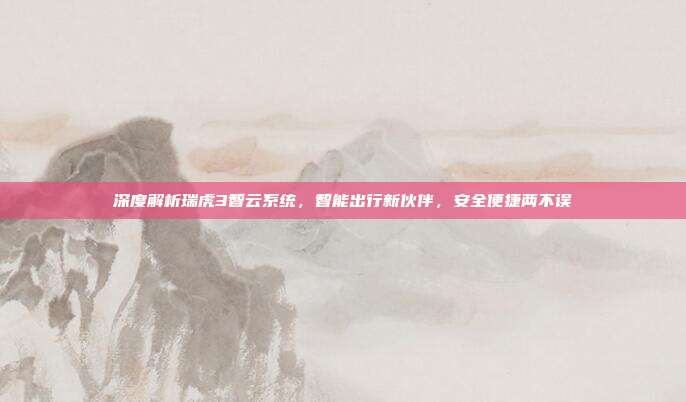 深度解析瑞虎3智云系统，智能出行新伙伴，安全便捷两不误