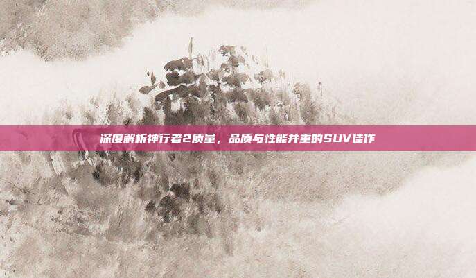 深度解析神行者2质量，品质与性能并重的SUV佳作