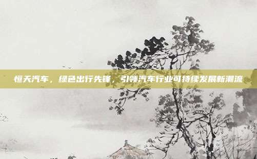 恒天汽车，绿色出行先锋，引领汽车行业可持续发展新潮流