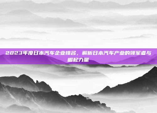 2023年度日本汽车企业排名，解析日本汽车产业的领军者与崛起力量