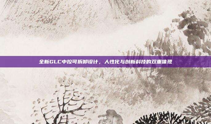 全新GLC中控可拆卸设计，人性化与创新科技的双重体现