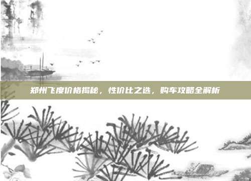 郑州飞度价格揭秘，性价比之选，购车攻略全解析