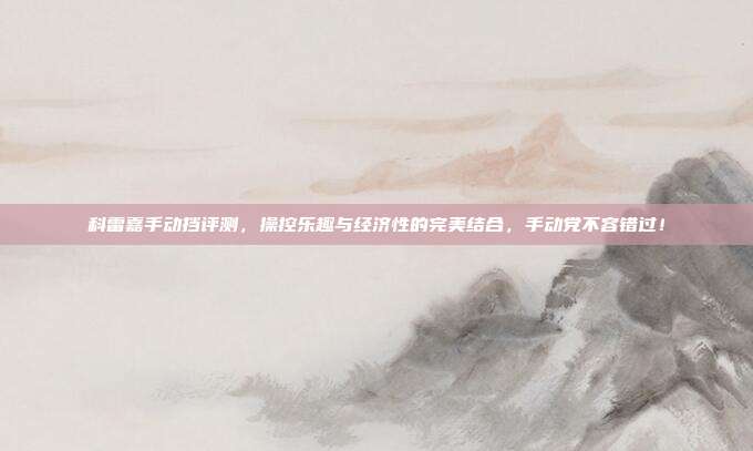 科雷嘉手动挡评测，操控乐趣与经济性的完美结合，手动党不容错过！