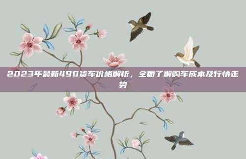 2023年最新490货车价格解析，全面了解购车成本及行情走势