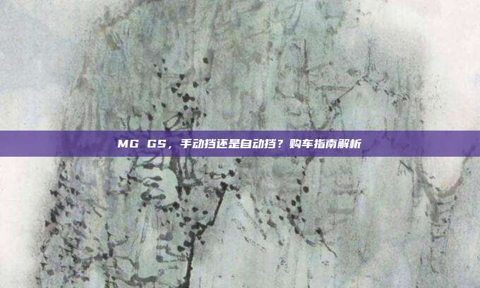 MG GS，手动挡还是自动挡？购车指南解析