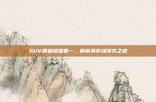 SUV质量销量第一，解析其市场领先之道
