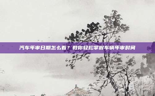 汽车年审日期怎么看？教你轻松掌握车辆年审时间