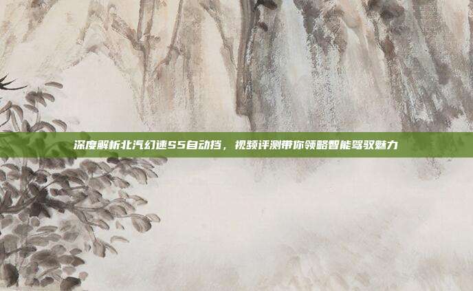 深度解析北汽幻速S5自动挡，视频评测带你领略智能驾驭魅力