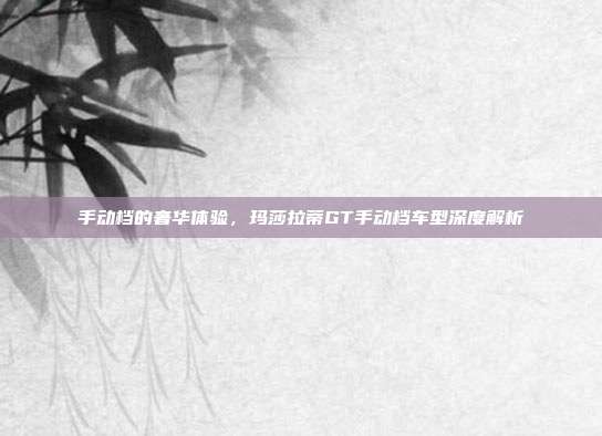 手动档的奢华体验，玛莎拉蒂GT手动档车型深度解析