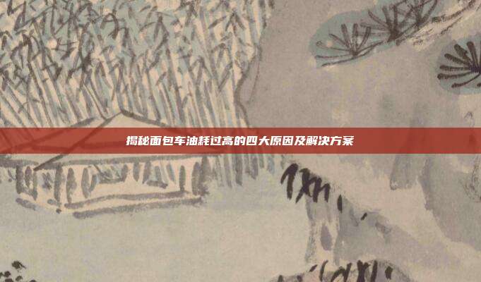 揭秘面包车油耗过高的四大原因及解决方案