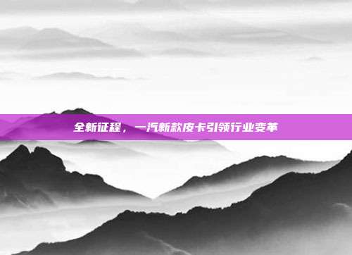 全新征程，一汽新款皮卡引领行业变革