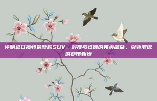 评测进口福特最新款SUV，科技与性能的完美融合，引领潮流的都市新贵
