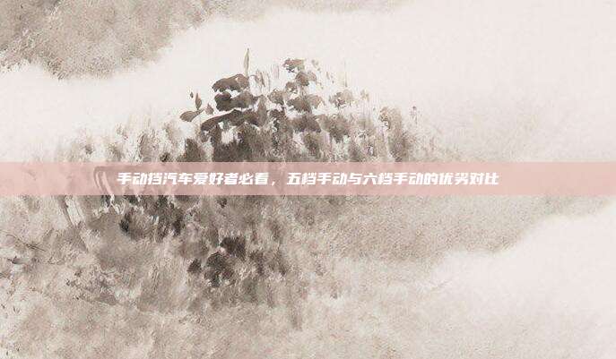 手动挡汽车爱好者必看，五档手动与六档手动的优劣对比