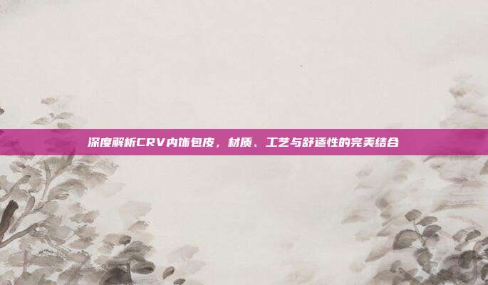 深度解析CRV内饰包皮，材质、工艺与舒适性的完美结合