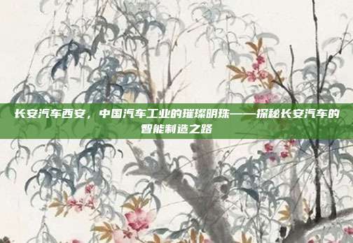 长安汽车西安，中国汽车工业的璀璨明珠——探秘长安汽车的智能制造之路