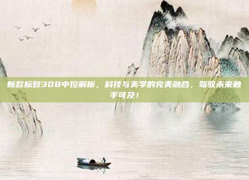 新款标致308中控解析，科技与美学的完美融合，驾驭未来触手可及！