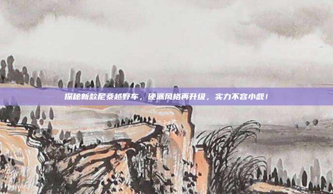 探秘新款尼桑越野车，硬派风格再升级，实力不容小觑！