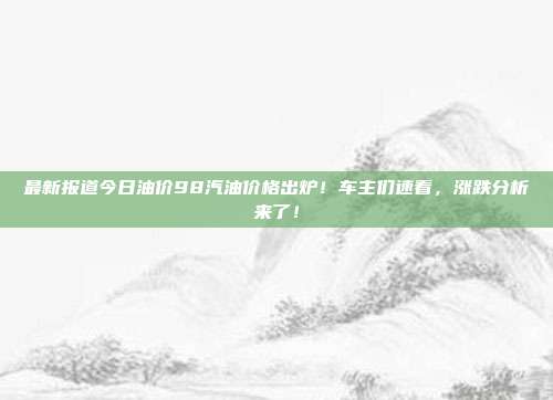 最新报道今日油价98汽油价格出炉！车主们速看，涨跌分析来了！