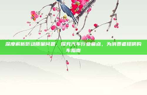 深度解析昕动质量问题，探究汽车行业痛点，为消费者提供购车指南
