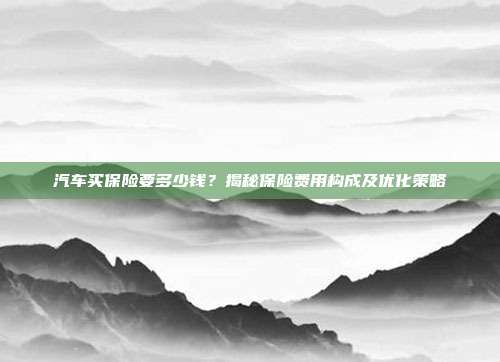 汽车买保险要多少钱？揭秘保险费用构成及优化策略