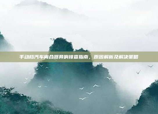 手动档汽车离合器异响排查指南，原因解析及解决策略