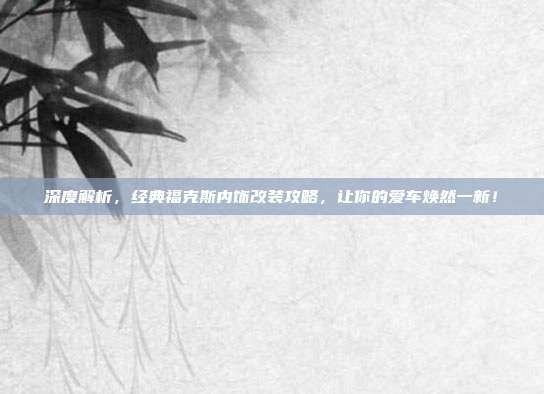 深度解析，经典福克斯内饰改装攻略，让你的爱车焕然一新！