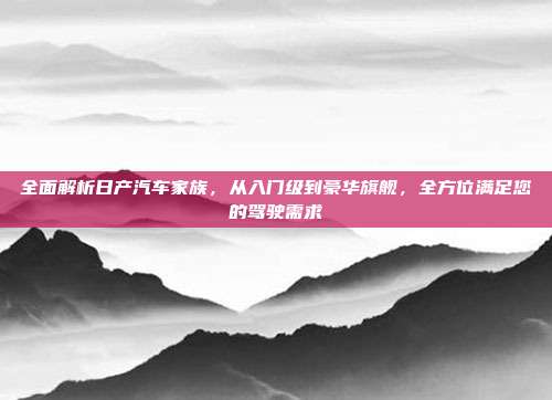 全面解析日产汽车家族，从入门级到豪华旗舰，全方位满足您的驾驶需求