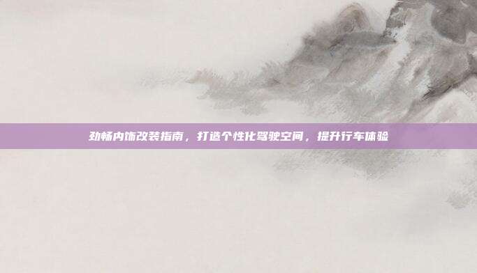 劲畅内饰改装指南，打造个性化驾驶空间，提升行车体验