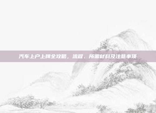 汽车上户上牌全攻略，流程、所需材料及注意事项
