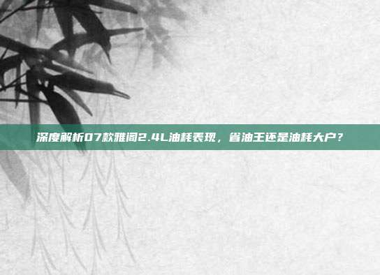深度解析07款雅阁2.4L油耗表现，省油王还是油耗大户？