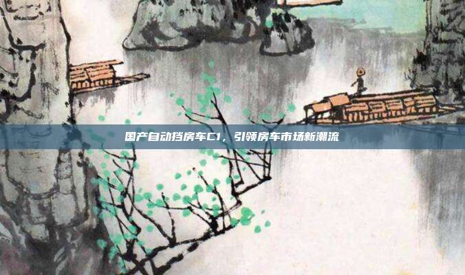 国产自动挡房车C1，引领房车市场新潮流