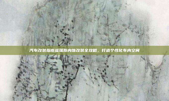 汽车改装指南福瑞斯内饰改装全攻略，打造个性化车内空间