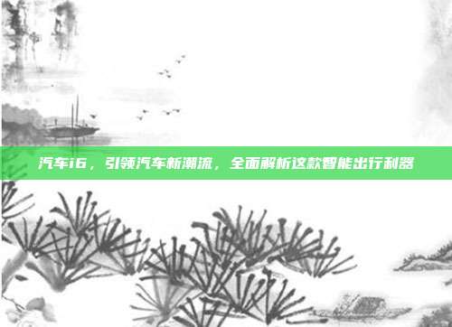 汽车i6，引领汽车新潮流，全面解析这款智能出行利器